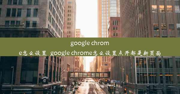 google chrome怎么设置_google chrome怎么设置点开都是新页面