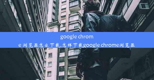 google chrome 浏览器怎么下载,怎样下载google chrome浏览器