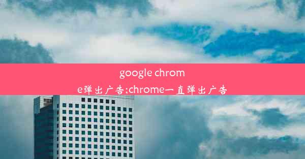 google chrome弹出广告;chrome一直弹出广告