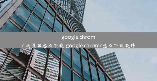 google chrome 浏览器怎么下载;google chrome怎么下载软件