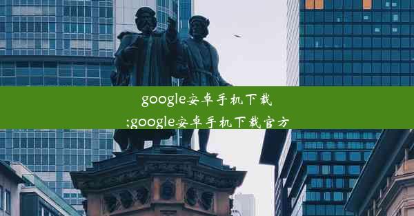 google安卓手机下载;google安卓手机下载官方