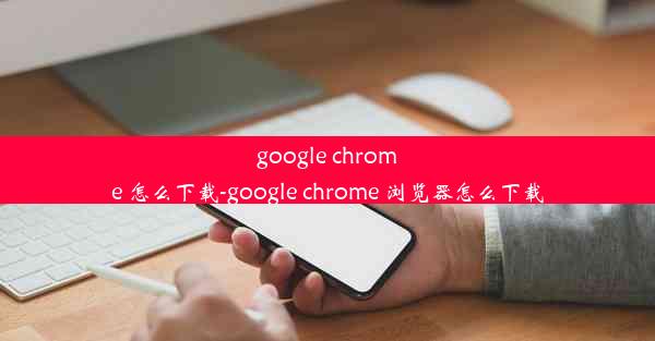 google chrome 怎么下载-google chrome 浏览器怎么下载