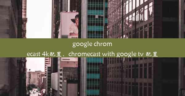 google chromecast 4k配置、chromecast with google tv 配置