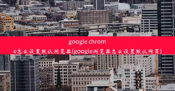 google chrome怎么设置默认浏览器(google浏览器怎么设置默认网页)