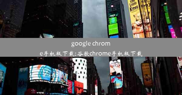 google chrome手机版下载;谷歌chrome手机版下载