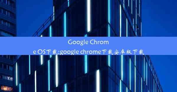 Google Chrome OS下载;google chrome下载安卓版下载