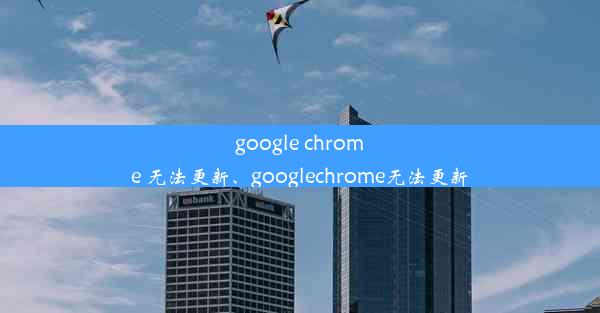 google chrome 无法更新、googlechrome无法更新