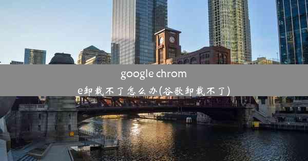 google chrome卸载不了怎么办(谷歌卸载不了)