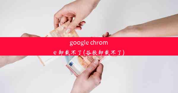 google chrome 卸载不了(谷歌卸载不了)