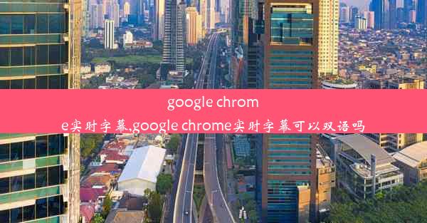 google chrome实时字幕,google chrome实时字幕可以双语吗