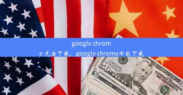 google chrome 无法下载、google chrome不能下载