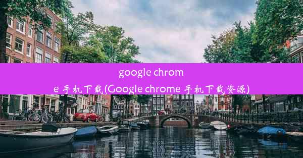 google chrome 手机下载(Google chrome 手机下载资源)