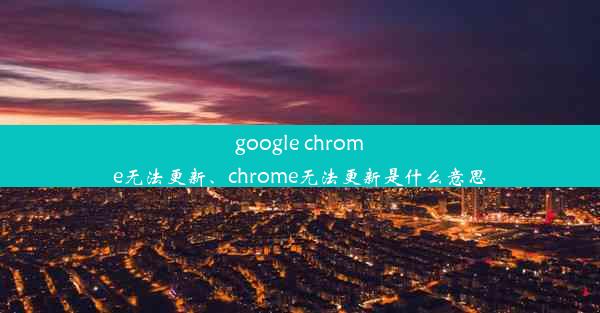 google chrome无法更新、chrome无法更新是什么意思