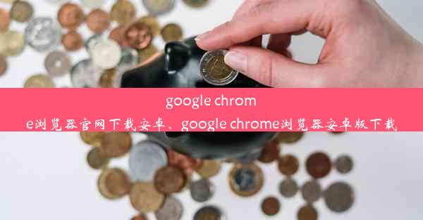 google chrome浏览器官网下载安卓、google chrome浏览器安卓版下载