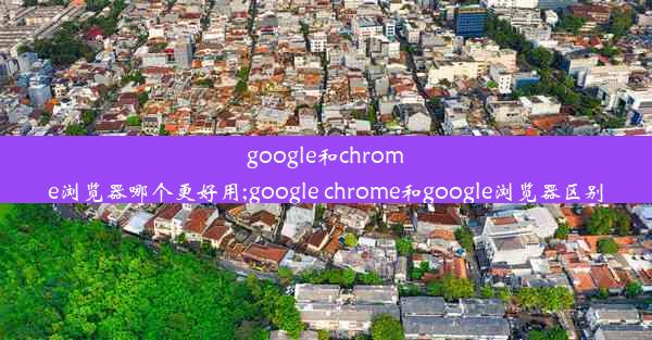 google和chrome浏览器哪个更好用;google chrome和google浏览器区别