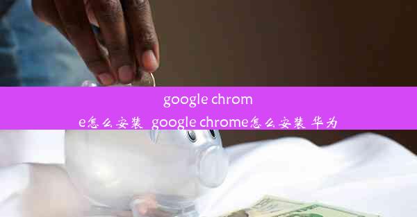 google chrome怎么安装_google chrome怎么安装 华为