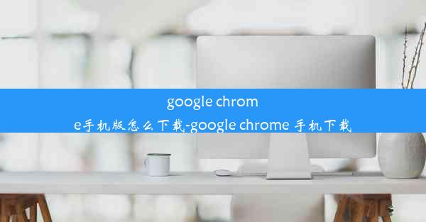 google chrome手机版怎么下载-google chrome 手机下载