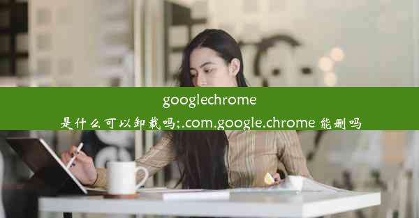 googlechrome是什么可以卸载吗;.com.google.chrome 能删吗