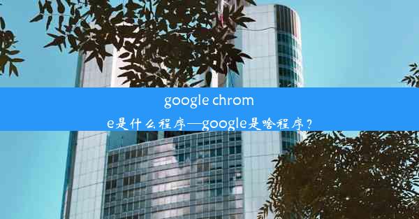 google chrome是什么程序—google是啥程序？