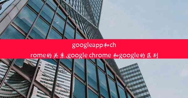 googleapp和chrome的关系,google chrome 和google的区别