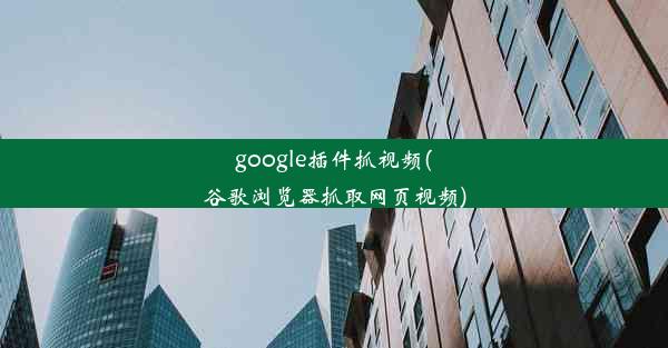 google插件抓视频(谷歌浏览器抓取网页视频)