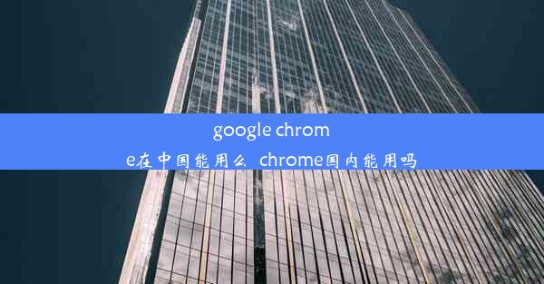 google chrome在中国能用么_chrome国内能用吗