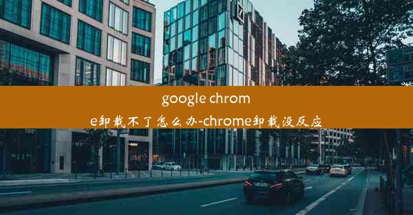 google chrome卸载不了怎么办-chrome卸载没反应