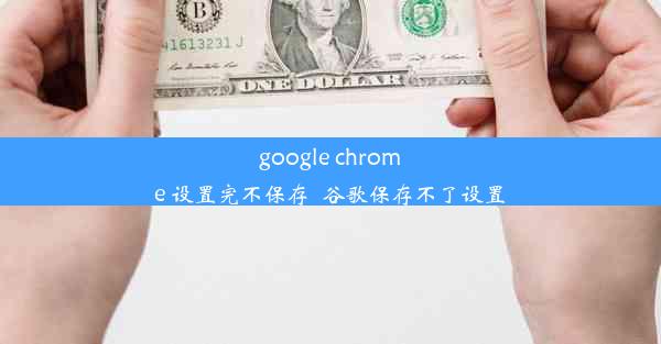 google chrome 设置完不保存_谷歌保存不了设置