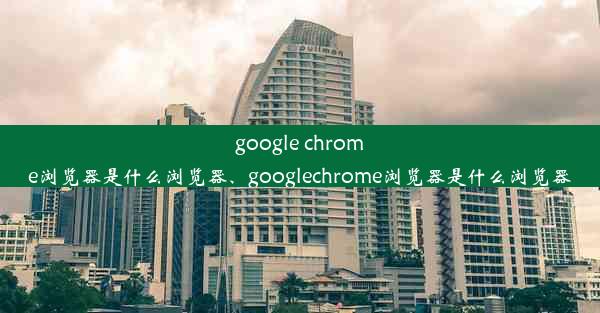 google chrome浏览器是什么浏览器、googlechrome浏览器是什么浏览器