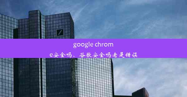 google chrome安全吗、谷歌安全吗老是错误