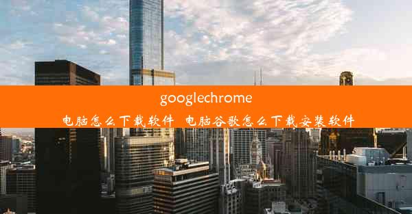 googlechrome电脑怎么下载软件_电脑谷歌怎么下载安装软件