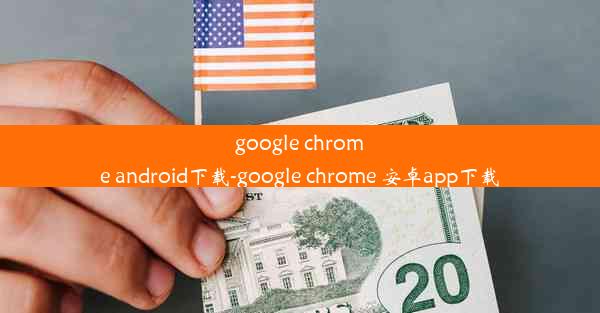 google chrome android下载-google chrome 安卓app下载