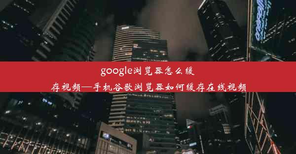 google浏览器怎么缓存视频—手机谷歌浏览器如何缓存在线视频