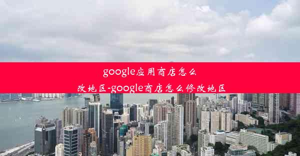 google应用商店怎么改地区-google商店怎么修改地区