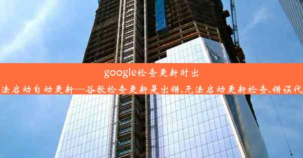 google检查更新时出错,无法启动自动更新—谷歌检查更新是出错,无法启动更新检查,错误代码为1