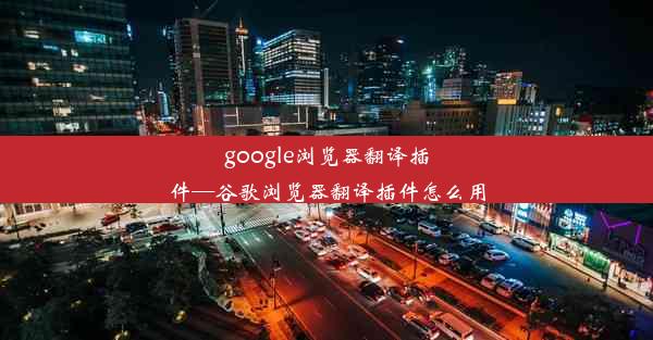 google浏览器翻译插件—谷歌浏览器翻译插件怎么用