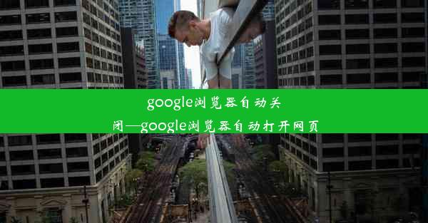 google浏览器自动关闭—google浏览器自动打开网页