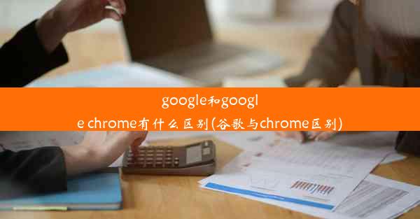 google和google chrome有什么区别(谷歌与chrome区别)