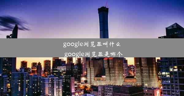 google浏览器叫什么_google浏览器是哪个