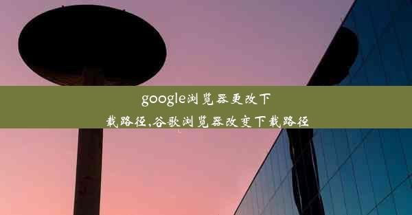 google浏览器更改下载路径,谷歌浏览器改变下载路径