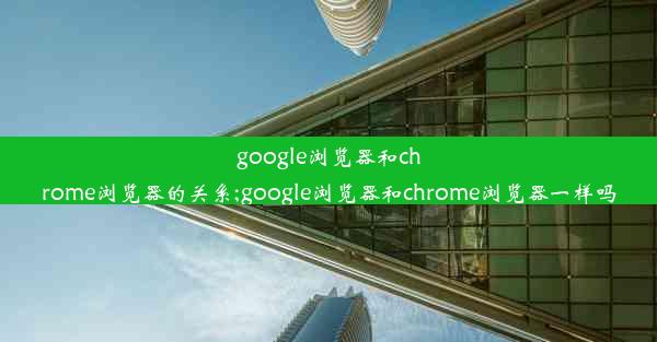 google浏览器和chrome浏览器的关系;google浏览器和chrome浏览器一样吗