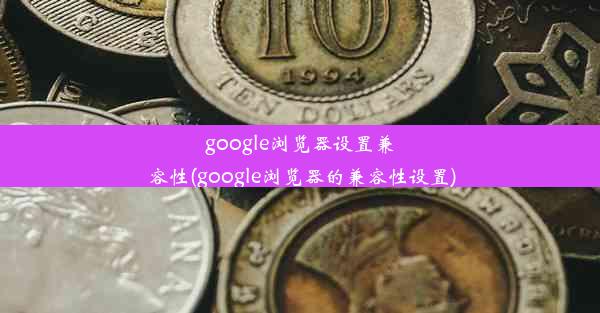 google浏览器设置兼容性(google浏览器的兼容性设置)