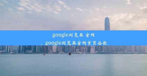 google浏览器 官网、google浏览器官网首页谷歌