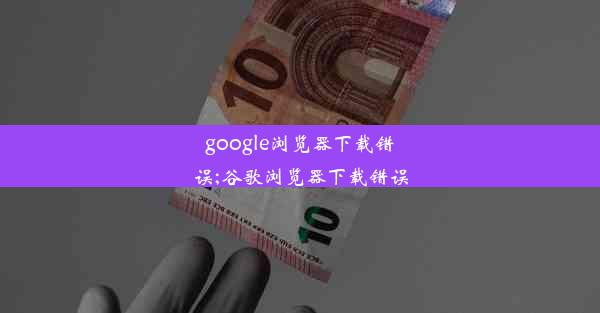 google浏览器下载错误;谷歌浏览器下载错误