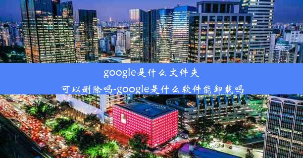 google是什么文件夹可以删除吗-google是什么软件能卸载吗