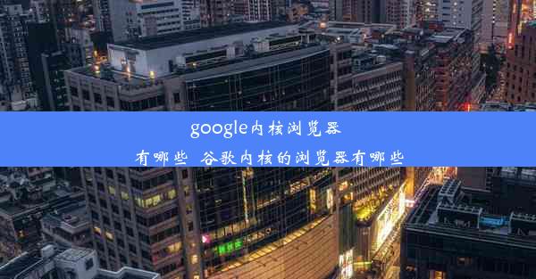 google内核浏览器 有哪些_谷歌内核的浏览器有哪些