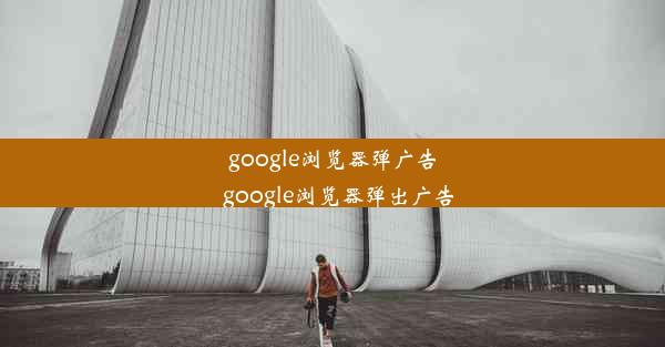 google浏览器弹广告_google浏览器弹出广告