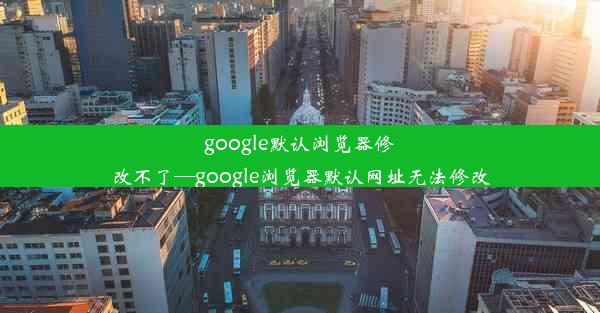 google默认浏览器修改不了—google浏览器默认网址无法修改