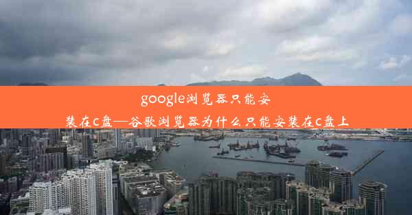 google浏览器只能安装在c盘—谷歌浏览器为什么只能安装在c盘上