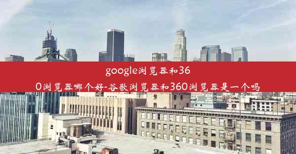 google浏览器和360浏览器哪个好-谷歌浏览器和360浏览器是一个吗